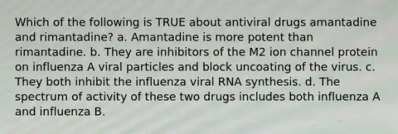 Which of the following is TRUE about antiviral drugs amantadine and rimantadine? a. Amantadine is more potent than rimantadine. b. They are inhibitors of the M2 ion channel protein on influenza A viral particles and block uncoating of the virus. c. They both inhibit the influenza viral RNA synthesis. d. The spectrum of activity of these two drugs includes both influenza A and influenza B.