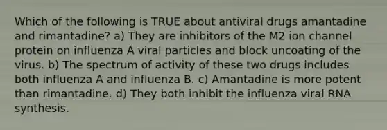 Which of the following is TRUE about antiviral drugs amantadine and rimantadine? a) They are inhibitors of the M2 ion channel protein on influenza A viral particles and block uncoating of the virus. b) The spectrum of activity of these two drugs includes both influenza A and influenza B. c) Amantadine is more potent than rimantadine. d) They both inhibit the influenza viral RNA synthesis.