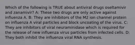 Which of the following is TRUE about antiviral drugs oseltamivir and zanamivir? A: These two drugs are only active against influenza A. B: They are inhibitors of the M2 ion channel protein on influenza A viral particles and block uncoating of the virus. C: They are inhibitors of viral neuraminidase which is required for the release of new influenza virus particles from infected cells. D: They both inhibit the influenza viral RNA synthesis.