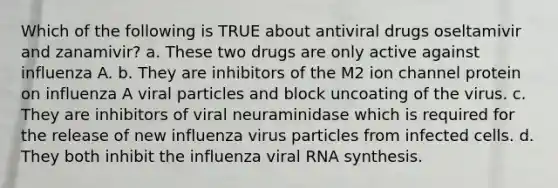 Which of the following is TRUE about antiviral drugs oseltamivir and zanamivir? a. These two drugs are only active against influenza A. b. They are inhibitors of the M2 ion channel protein on influenza A viral particles and block uncoating of the virus. c. They are inhibitors of viral neuraminidase which is required for the release of new influenza virus particles from infected cells. d. They both inhibit the influenza viral RNA synthesis.