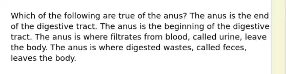 Which of the following are true of the anus? The anus is the end of the digestive tract. The anus is the beginning of the digestive tract. The anus is where filtrates from blood, called urine, leave the body. The anus is where digested wastes, called feces, leaves the body.