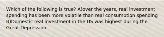 Which of the following is true? A)over the years, real investment spending has been more volatile than real consumption spending B)Domestic real investment in the US was highest during the Great Depression