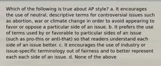 Which of the following is true about AP style? a. It encourages the use of neutral, descriptive terms for controversial issues such as abortion, war or climate change in order to avoid appearing to favor or oppose a particular side of an issue. b. It prefers the use of terms used by or favorable to particular sides of an issue (such as pro-this or anti-that) so that readers understand each side of an issue better. c. It encourages the use of industry or issue-specific terminology out of fairness and to better represent each each side of an issue. d. None of the above