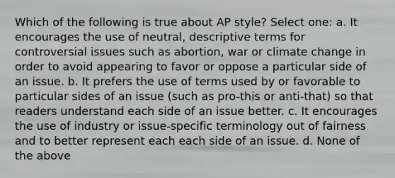 Which of the following is true about AP style? Select one: a. It encourages the use of neutral, descriptive terms for controversial issues such as abortion, war or <a href='https://www.questionai.com/knowledge/kGrEVp9XiB-climate-change' class='anchor-knowledge'>climate change</a> in order to avoid appearing to favor or oppose a particular side of an issue. b. It prefers the use of terms used by or favorable to particular sides of an issue (such as pro-this or anti-that) so that readers understand each side of an issue better. c. It encourages the use of industry or issue-specific terminology out of fairness and to better represent each each side of an issue. d. None of the above