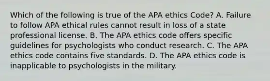 Which of the following is true of the APA ethics Code? A. Failure to follow APA ethical rules cannot result in loss of a state professional license. B. The APA ethics code offers specific guidelines for psychologists who conduct research. C. The APA ethics code contains five standards. D. The APA ethics code is inapplicable to psychologists in the military.