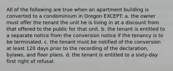 All of the following are true when an apartment building is converted to a condominium in Oregon EXCEPT: a. the owner must offer the tenant the unit he is living in at a discount from that offered to the public for that unit. b. the tenant is entitled to a separate notice from the conversion notice if the tenancy is to be terminated. c. the tenant must be notified of the conversion at least 120 days prior to the recording of the declaration, bylaws, and floor plans. d. the tenant is entitled to a sixty-day first right of refusal.