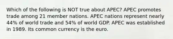 Which of the following is NOT true about APEC? APEC promotes trade among 21 member nations. APEC nations represent nearly 44% of world trade and 54% of world GDP. APEC was established in 1989. Its common currency is the euro.