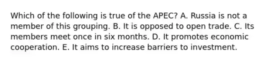 Which of the following is true of the APEC? A. Russia is not a member of this grouping. B. It is opposed to open trade. C. Its members meet once in six months. D. It promotes economic cooperation. E. It aims to increase barriers to investment.