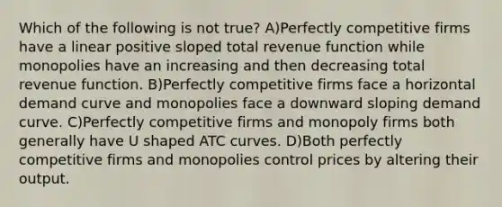 Which of the following is not true? A)Perfectly competitive firms have a linear positive sloped total revenue function while monopolies have an increasing and then decreasing total revenue function. B)Perfectly competitive firms face a horizontal demand curve and monopolies face a downward sloping demand curve. C)Perfectly competitive firms and monopoly firms both generally have U shaped ATC curves. D)Both perfectly competitive firms and monopolies control prices by altering their output.