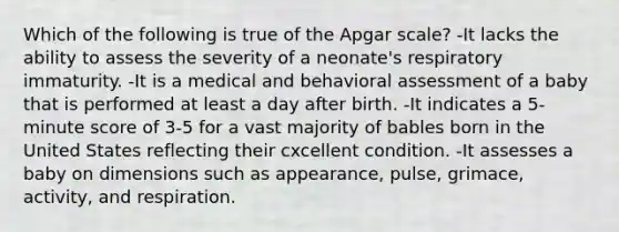 Which of the following is true of the Apgar scale? -It lacks the ability to assess the severity of a neonate's respiratory immaturity. -It is a medical and behavioral assessment of a baby that is performed at least a day after birth. -It indicates a 5-minute score of 3-5 for a vast majority of bables born in the United States reflecting their cxcellent condition. -It assesses a baby on dimensions such as appearance, pulse, grimace, activity, and respiration.