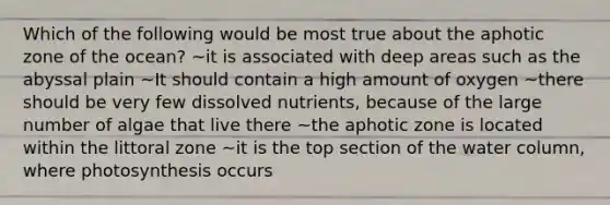 Which of the following would be most true about the aphotic zone of the ocean? ~it is associated with deep areas such as the abyssal plain ~It should contain a high amount of oxygen ~there should be very few dissolved nutrients, because of the large number of algae that live there ~the aphotic zone is located within the littoral zone ~it is the top section of the water column, where photosynthesis occurs