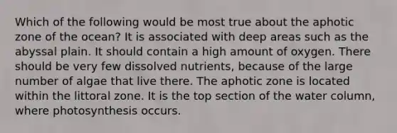 Which of the following would be most true about the aphotic zone of the ocean? It is associated with deep areas such as the abyssal plain. It should contain a high amount of oxygen. There should be very few dissolved nutrients, because of the large number of algae that live there. The aphotic zone is located within the littoral zone. It is the top section of the water column, where photosynthesis occurs.