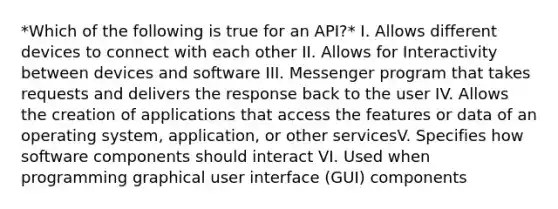 *Which of the following is true for an API?* I. Allows different devices to connect with each other II. Allows for Interactivity between devices and software III. Messenger program that takes requests and delivers the response back to the user IV. Allows the creation of applications that access the features or data of an operating system, application, or other servicesV. Specifies how software components should interact VI. Used when programming graphical user interface (GUI) components