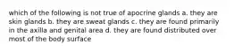 which of the following is not true of apocrine glands a. they are skin glands b. they are sweat glands c. they are found primarily in the axilla and genital area d. they are found distributed over most of the body surface