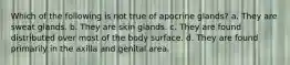 Which of the following is not true of apocrine glands? a. They are sweat glands. b. They are skin glands. c. They are found distributed over most of the body surface. d. They are found primarily in the axilla and genital area.