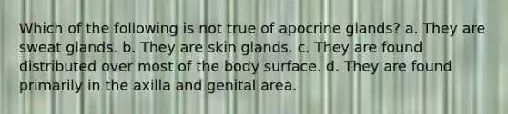 Which of the following is not true of apocrine glands? a. They are sweat glands. b. They are skin glands. c. They are found distributed over most of the body surface. d. They are found primarily in the axilla and genital area.