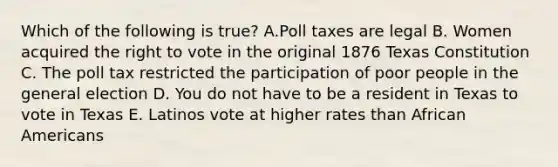 Which of the following is true? A.Poll taxes are legal B. Women acquired the right to vote in the original 1876 Texas Constitution C. The poll tax restricted the participation of poor people in the general election D. You do not have to be a resident in Texas to vote in Texas E. Latinos vote at higher rates than African Americans