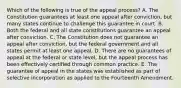 Which of the following is true of the appeal process? A. The Constitution guarantees at least one appeal after conviction, but many states continue to challenge this guarantee in court. B. Both the federal and all state constitutions guarantee an appeal after conviction. C. The Constitution does not guarantee an appeal after conviction, but the federal government and all states permit at least one appeal. D. There are no guarantees of appeal at the federal or state level, but the appeal process has been effectively certified through common practice. E. The guarantee of appeal in the states was established as part of selective incorporation as applied to the Fourteenth Amendment.