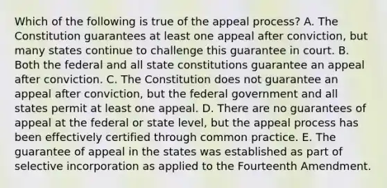 Which of the following is true of the appeal process? A. The Constitution guarantees at least one appeal after conviction, but many states continue to challenge this guarantee in court. B. Both the federal and all state constitutions guarantee an appeal after conviction. C. The Constitution does not guarantee an appeal after conviction, but the federal government and all states permit at least one appeal. D. There are no guarantees of appeal at the federal or state level, but the appeal process has been effectively certified through common practice. E. The guarantee of appeal in the states was established as part of selective incorporation as applied to the Fourteenth Amendment.