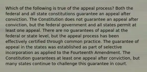 Which of the following is true of the appeal process? Both the federal and all state constitutions guarantee an appeal after conviction. The Constitution does not guarantee an appeal after conviction, but the federal government and all states permit at least one appeal. There are no guarantees of appeal at the federal or state level, but the appeal process has been effectively certified through common practice. The guarantee of appeal in the states was established as part of selective incorporation as applied to the Fourteenth Amendment. The Constitution guarantees at least one appeal after conviction, but many states continue to challenge this guarantee in court.