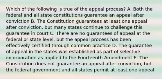 Which of the following is true of the appeal process? A. Both the federal and all state constitutions guarantee an appeal after conviction B. The Constitution guarantees at least one appeal after conviction, but many states continue to challenge this guarantee in court C. There are no guarantees of appeal at the federal or state level, but the appeal process has been effectively certified through common practice D. The guarantee of appeal in the states was established as part of selective incorporation as applied to the Fourteenth Amendment E. The Constitution does not guarantee an appeal after conviction, but the federal government and all states permit at least one appeal