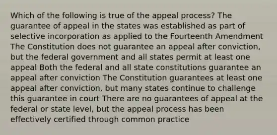 Which of the following is true of the appeal process? The guarantee of appeal in the states was established as part of selective incorporation as applied to the Fourteenth Amendment The Constitution does not guarantee an appeal after conviction, but the federal government and all states permit at least one appeal Both the federal and all state constitutions guarantee an appeal after conviction The Constitution guarantees at least one appeal after conviction, but many states continue to challenge this guarantee in court There are no guarantees of appeal at the federal or state level, but the appeal process has been effectively certified through common practice