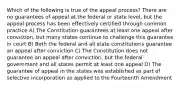 Which of the following is true of the appeal process? There are no guarantees of appeal at the federal or state level, but the appeal process has been effectively certified through common practice A) The Constitution guarantees at least one appeal after conviction, but many states continue to challenge this guarantee in court B) Both the federal and all state constitutions guarantee an appeal after conviction C) The Constitution does not guarantee an appeal after conviction, but the federal government and all states permit at least one appeal D) The guarantee of appeal in the states was established as part of selective incorporation as applied to the Fourteenth Amendment