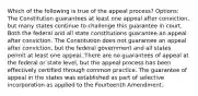 Which of the following is true of the appeal process? Options: The Constitution guarantees at least one appeal after conviction, but many states continue to challenge this guarantee in court. Both the federal and all state constitutions guarantee an appeal after conviction. The Constitution does not guarantee an appeal after conviction, but the federal government and all states permit at least one appeal. There are no guarantees of appeal at the federal or state level, but the appeal process has been effectively certified through common practice. The guarantee of appeal in the states was established as part of selective incorporation as applied to the Fourteenth Amendment.