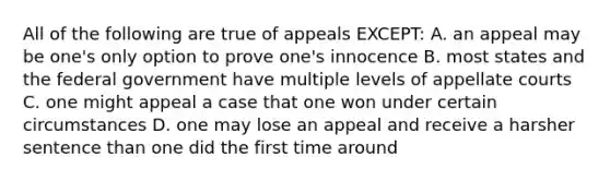 All of the following are true of appeals EXCEPT: A. an appeal may be one's only option to prove one's innocence B. most states and the federal government have multiple levels of appellate courts C. one might appeal a case that one won under certain circumstances D. one may lose an appeal and receive a harsher sentence than one did the first time around