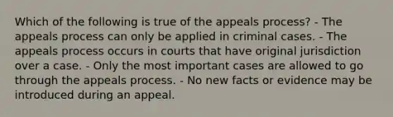 Which of the following is true of the appeals process? - The appeals process can only be applied in criminal cases. - The appeals process occurs in courts that have original jurisdiction over a case. - Only the most important cases are allowed to go through the appeals process. - No new facts or evidence may be introduced during an appeal.