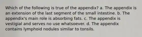 Which of the following is true of the appendix? a. The appendix is an extension of the last segment of the small intestine. b. The appendix's main role is absorbing fats. c. The appendix is vestigial and serves no use whatsoever. d. The appendix contains lymphoid nodules similar to tonsils.