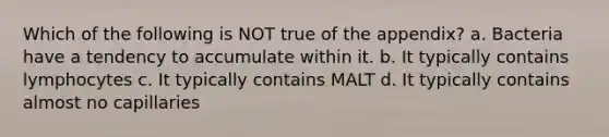 Which of the following is NOT true of the appendix? a. Bacteria have a tendency to accumulate within it. b. It typically contains lymphocytes c. It typically contains MALT d. It typically contains almost no capillaries
