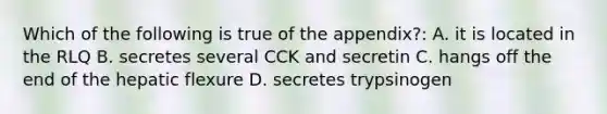 Which of the following is true of the appendix?: A. it is located in the RLQ B. secretes several CCK and secretin C. hangs off the end of the hepatic flexure D. secretes trypsinogen