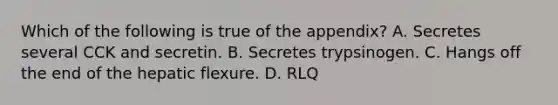 Which of the following is true of the appendix? A. Secretes several CCK and secretin. B. Secretes trypsinogen. C. Hangs off the end of the hepatic flexure. D. RLQ