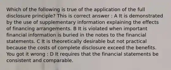 Which of the following is true of the application of the full disclosure principle? This is correct answer : A It is demonstrated by the use of supplementary information explaining the effects of financing arrangements. B It is violated when important financial information is buried in the notes to the financial statements. C It is theoretically desirable but not practical because the costs of complete disclosure exceed the benefits. You got it wrong : D It requires that the financial statements be consistent and comparable.