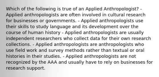 Which of the following is true of an Applied Anthropologist? - Applied anthropologists are often involved in cultural research for businesses or governments. - Applied anthropologists use their skills to study language and its development over the course of human history - Applied anthropologists are usually independent researchers who collect data for their own research collections. - Applied anthropologists are anthropologists who use field work and survey methods rather than textual or oral histories in their studies. - Applied anthropologists are not recognized by the AAA and usually have to rely on businesses for research support.