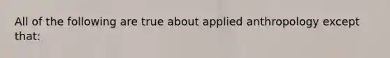 All of the following are true about applied anthropology except that: