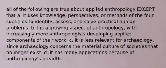 all of the following are true about applied anthropology EXCEPT that a. it uses knowledge, perspectives, or methods of the four subfields to identify, assess, and solve practical human problems. b.it is a growing aspect of anthropology, with increasingly more anthropologists developing applied components of their work. c. it is less relevant for archaeology, since archaeology concerns the material culture of societies that no longer exist. d. it has many applications because of anthropology's breadth.