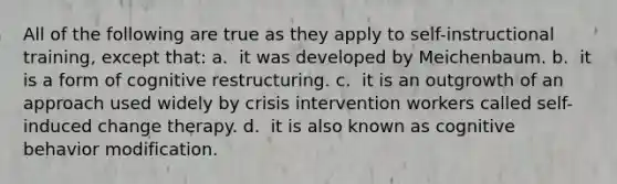 All of the following are true as they apply to self-instructional training, except that: a. ​ it was developed by Meichenbaum. b. ​ it is a form of cognitive restructuring. c. ​ it is an outgrowth of an approach used widely by crisis intervention workers called self-induced change therapy. d. ​ it is also known as cognitive behavior modification.