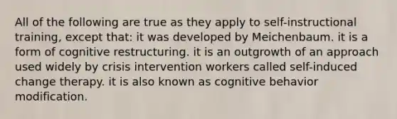 All of the following are true as they apply to self-instructional training, except that: it was developed by Meichenbaum. it is a form of cognitive restructuring. it is an outgrowth of an approach used widely by crisis intervention workers called self-induced change therapy. it is also known as cognitive behavior modification.