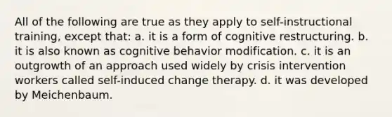 All of the following are true as they apply to self-instructional training, except that: a. it is a form of cognitive restructuring. b. it is also known as cognitive behavior modification. c. it is an outgrowth of an approach used widely by crisis intervention workers called self-induced change therapy. d. it was developed by Meichenbaum.