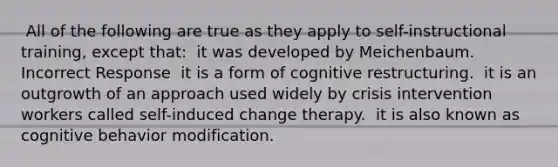 ​ All of the following are true as they apply to self-instructional training, except that: ​ it was developed by Meichenbaum. Incorrect Response ​ it is a form of cognitive restructuring. ​ it is an outgrowth of an approach used widely by crisis intervention workers called self-induced change therapy. ​ it is also known as cognitive behavior modification.