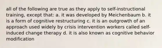 all of the following are true as they apply to self-instructional training, except that: a. it was developed by Meichenbaum b. it is a form of cognitive restructuring c. it is an outgrowth of an approach used widely by crisis intervention workers called self-induced change therapy d. it is also known as cognitive behavior modification