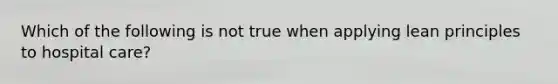 Which of the following is not true when applying lean principles to hospital care?