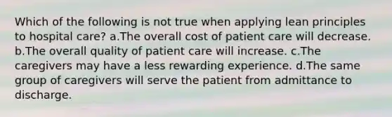 Which of the following is not true when applying lean principles to hospital care? a.The overall cost of patient care will decrease. b.The overall quality of patient care will increase. c.The caregivers may have a less rewarding experience. d.The same group of caregivers will serve the patient from admittance to discharge.