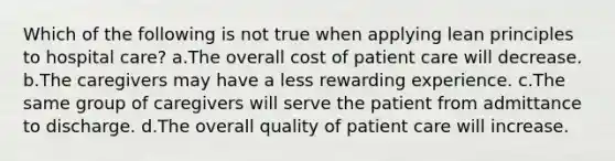 Which of the following is not true when applying lean principles to hospital care? a.The overall cost of patient care will decrease. b.The caregivers may have a less rewarding experience. c.The same group of caregivers will serve the patient from admittance to discharge. d.The overall quality of patient care will increase.