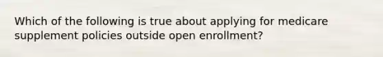 Which of the following is true about applying for medicare supplement policies outside open enrollment?