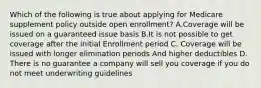 Which of the following is true about applying for Medicare supplement policy outside open enrollment? A.Coverage will be issued on a guaranteed issue basis B.It is not possible to get coverage after the initial Enrollment period C. Coverage will be issued with longer elimination periods And higher deductibles D. There is no guarantee a company will sell you coverage if you do not meet underwriting guidelines