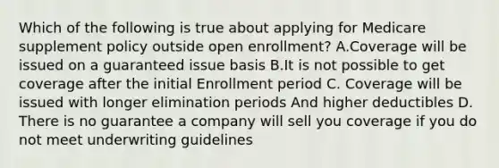 Which of the following is true about applying for Medicare supplement policy outside open enrollment? A.Coverage will be issued on a guaranteed issue basis B.It is not possible to get coverage after the initial Enrollment period C. Coverage will be issued with longer elimination periods And higher deductibles D. There is no guarantee a company will sell you coverage if you do not meet underwriting guidelines