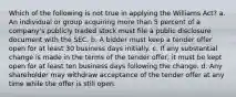 Which of the following is not true in applying the Williams Act? a. An individual or group acquiring more than 5 percent of a company's publicly traded stock must file a public disclosure document with the SEC. b. A bidder must keep a tender offer open for at least 30 business days initially. c. If any substantial change is made in the terms of the tender offer, it must be kept open for at least ten business days following the change. d. Any shareholder may withdraw acceptance of the tender offer at any time while the offer is still open.